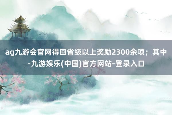 ag九游会官网得回省级以上奖励2300余项；其中-九游娱乐(中国)官方网站-登录入口