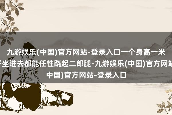 九游娱乐(中国)官方网站-登录入口一个身高一米八的大个子坐进去都能任性跷起二郎腿-九游娱乐(中国)官方网站-登录入口