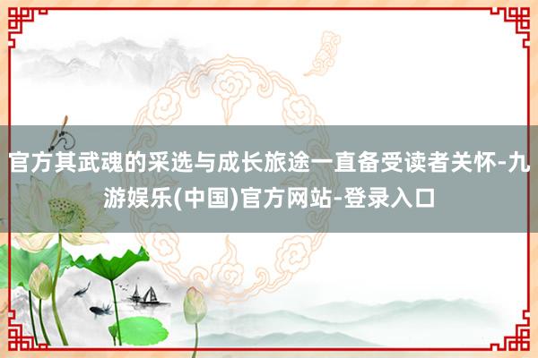 官方其武魂的采选与成长旅途一直备受读者关怀-九游娱乐(中国)官方网站-登录入口
