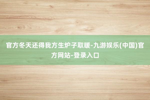 官方冬天还得我方生炉子取暖-九游娱乐(中国)官方网站-登录入口