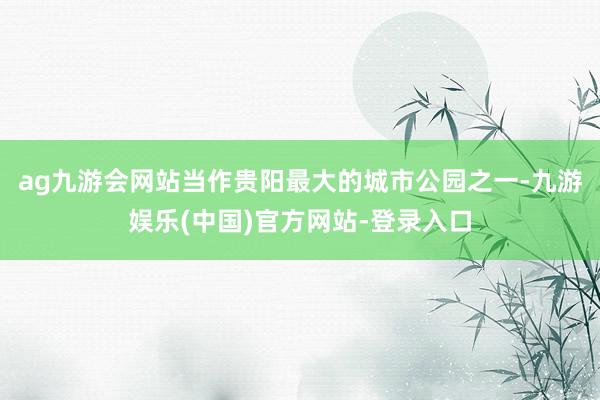 ag九游会网站当作贵阳最大的城市公园之一-九游娱乐(中国)官方网站-登录入口