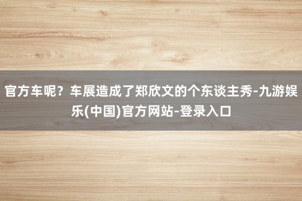 官方车呢？车展造成了郑欣文的个东谈主秀-九游娱乐(中国)官方网站-登录入口