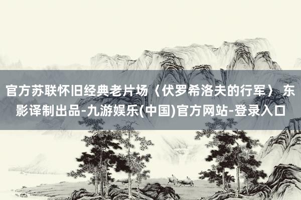 官方苏联怀旧经典老片场〈伏罗希洛夫的行军〉 东影译制出品-九游娱乐(中国)官方网站-登录入口