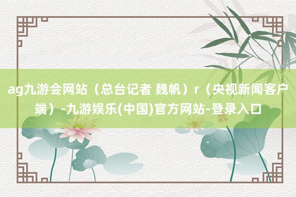 ag九游会网站（总台记者 魏帆）r（央视新闻客户端）-九游娱乐(中国)官方网站-登录入口