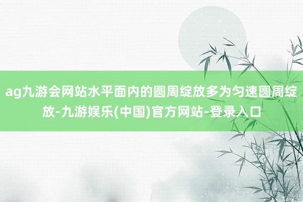 ag九游会网站水平面内的圆周绽放多为匀速圆周绽放-九游娱乐(中国)官方网站-登录入口