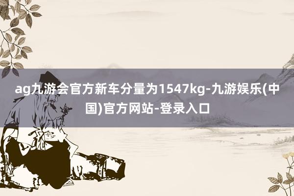ag九游会官方新车分量为1547kg-九游娱乐(中国)官方网站-登录入口