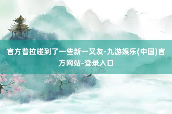 官方普拉碰到了一些新一又友-九游娱乐(中国)官方网站-登录入口