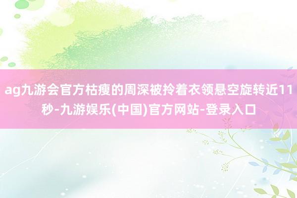 ag九游会官方枯瘦的周深被拎着衣领悬空旋转近11秒-九游娱乐(中国)官方网站-登录入口
