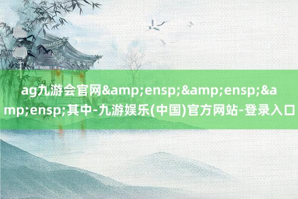 ag九游会官网&ensp;&ensp;&ensp;其中-九游娱乐(中国)官方网站-登录入口
