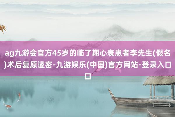 ag九游会官方45岁的临了期心衰患者李先生(假名)术后复原邃密-九游娱乐(中国)官方网站-登录入口