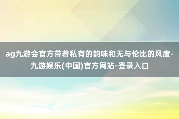 ag九游会官方带着私有的韵味和无与伦比的风度-九游娱乐(中国)官方网站-登录入口