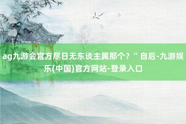 ag九游会官方尽日无东谈主属那个？”自后-九游娱乐(中国)官方网站-登录入口