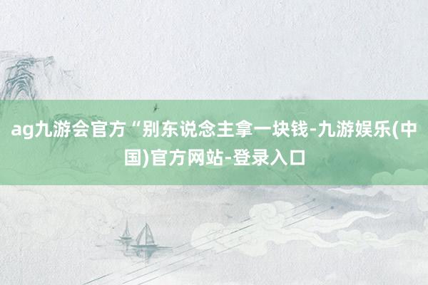 ag九游会官方“别东说念主拿一块钱-九游娱乐(中国)官方网站-登录入口