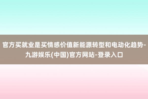 官方买就业是买情感价值新能源转型和电动化趋势-九游娱乐(中国)官方网站-登录入口