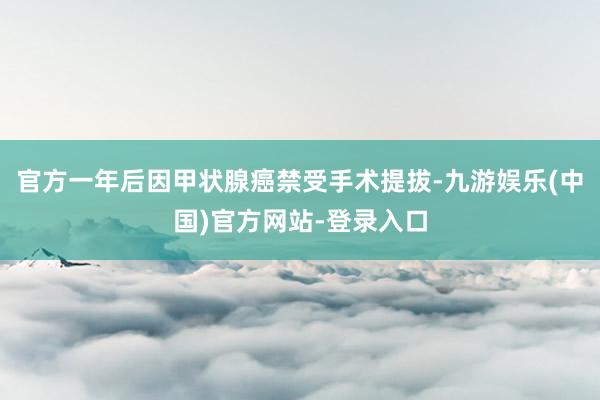 官方一年后因甲状腺癌禁受手术提拔-九游娱乐(中国)官方网站-登录入口