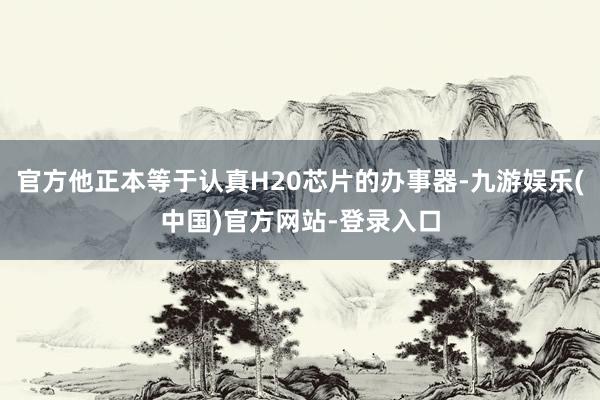 官方他正本等于认真H20芯片的办事器-九游娱乐(中国)官方网站-登录入口