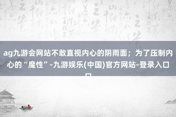 ag九游会网站不敢直视内心的阴雨面；为了压制内心的“魔性”-九游娱乐(中国)官方网站-登录入口