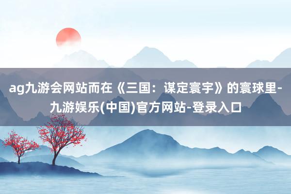 ag九游会网站而在《三国：谋定寰宇》的寰球里-九游娱乐(中国)官方网站-登录入口