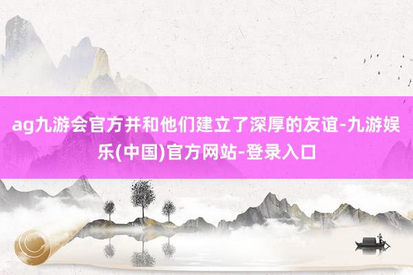 ag九游会官方并和他们建立了深厚的友谊-九游娱乐(中国)官方网站-登录入口