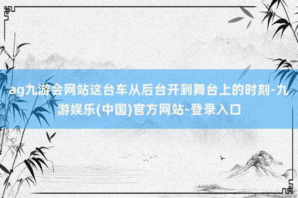 ag九游会网站这台车从后台开到舞台上的时刻-九游娱乐(中国)官方网站-登录入口
