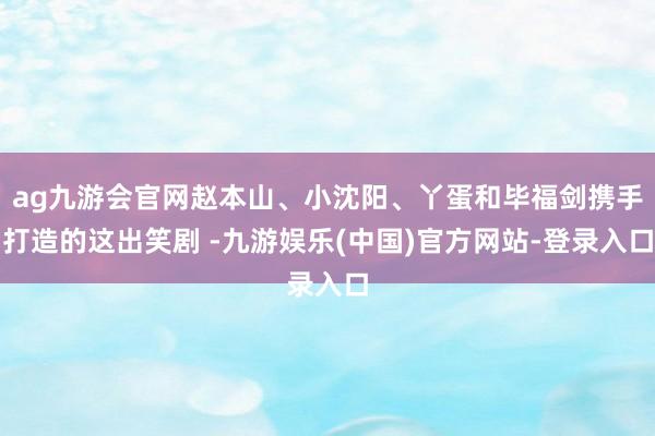 ag九游会官网赵本山、小沈阳、丫蛋和毕福剑携手打造的这出笑剧 -九游娱乐(中国)官方网站-登录入口