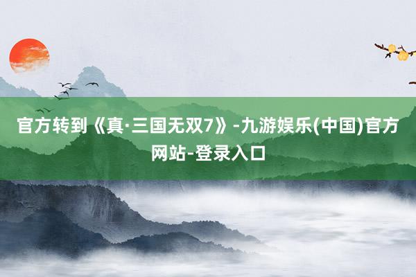 官方转到《真·三国无双7》-九游娱乐(中国)官方网站-登录入口