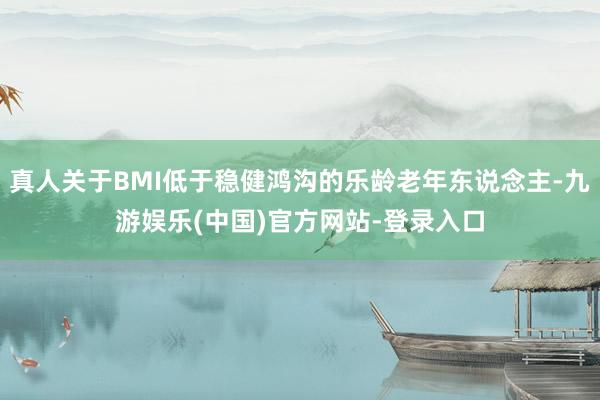真人关于BMI低于稳健鸿沟的乐龄老年东说念主-九游娱乐(中国)官方网站-登录入口