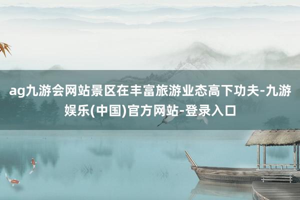 ag九游会网站景区在丰富旅游业态高下功夫-九游娱乐(中国)官方网站-登录入口