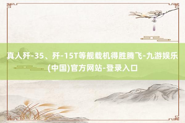真人歼-35、歼-15T等舰载机得胜腾飞-九游娱乐(中国)官方网站-登录入口