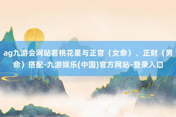 ag九游会网站若桃花星与正官（女命）、正财（男命）搭配-九游娱乐(中国)官方网站-登录入口