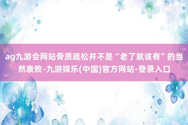 ag九游会网站骨质疏松并不是“老了就该有”的当然衰败-九游娱乐(中国)官方网站-登录入口
