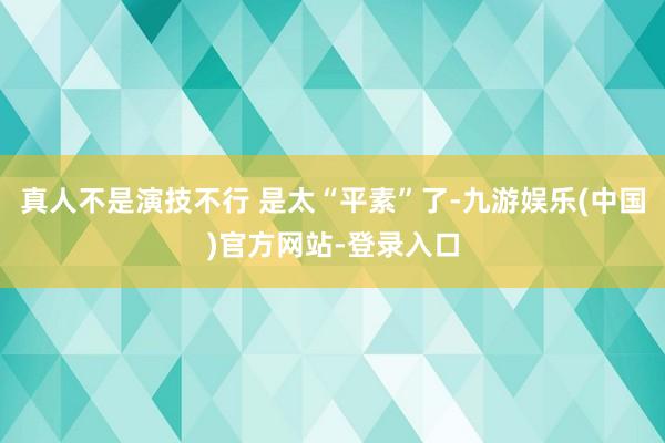 真人不是演技不行 是太“平素”了-九游娱乐(中国)官方网站-登录入口