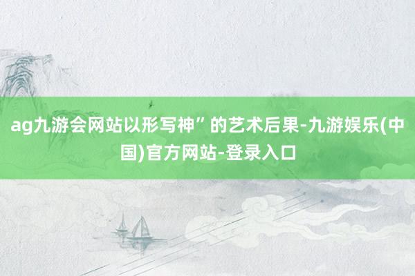 ag九游会网站以形写神”的艺术后果-九游娱乐(中国)官方网站-登录入口