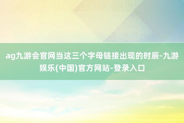 ag九游会官网当这三个字母链接出现的时辰-九游娱乐(中国)官方网站-登录入口
