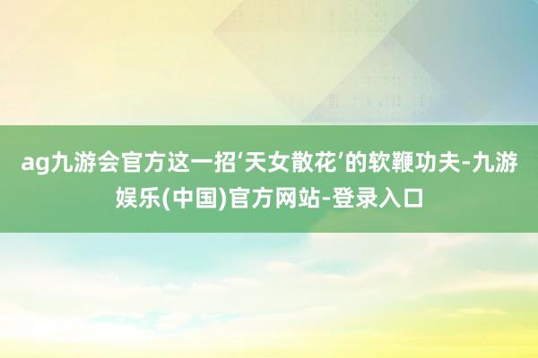 ag九游会官方这一招‘天女散花’的软鞭功夫-九游娱乐(中国)官方网站-登录入口