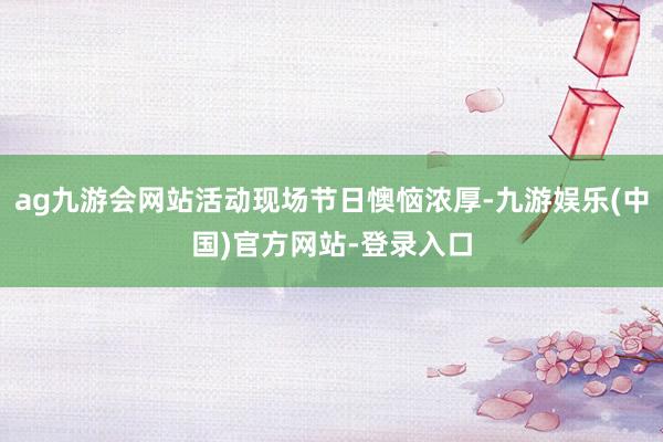 ag九游会网站活动现场节日懊恼浓厚-九游娱乐(中国)官方网站-登录入口
