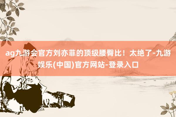 ag九游会官方刘亦菲的顶级腰臀比！太绝了-九游娱乐(中国)官方网站-登录入口