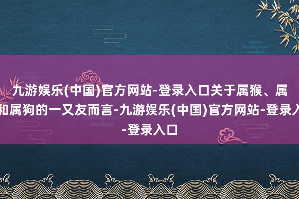 九游娱乐(中国)官方网站-登录入口关于属猴、属兔和属狗的一又友而言-九游娱乐(中国)官方网站-登录入口