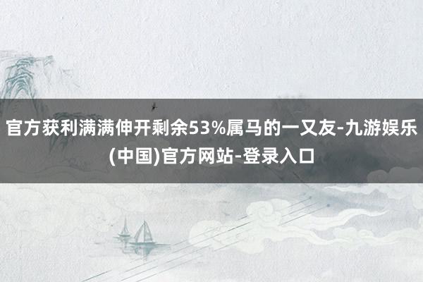 官方获利满满伸开剩余53%属马的一又友-九游娱乐(中国)官方网站-登录入口