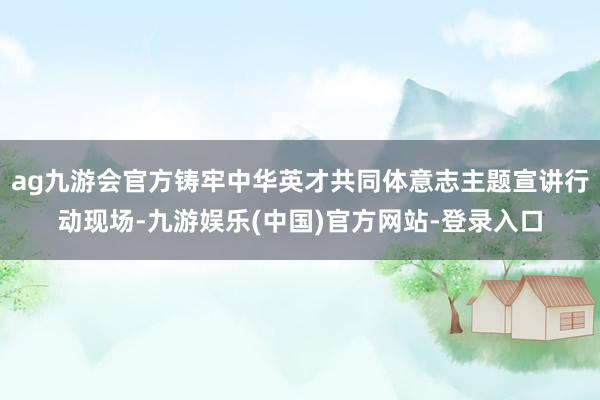 ag九游会官方铸牢中华英才共同体意志主题宣讲行动现场-九游娱乐(中国)官方网站-登录入口