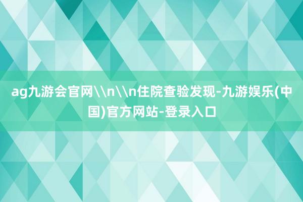 ag九游会官网\n\n住院查验发现-九游娱乐(中国)官方网站-登录入口