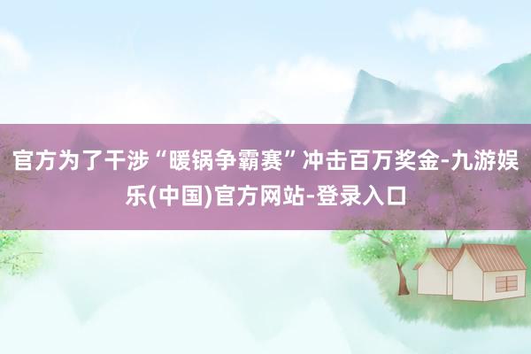 官方为了干涉“暖锅争霸赛”冲击百万奖金-九游娱乐(中国)官方网站-登录入口