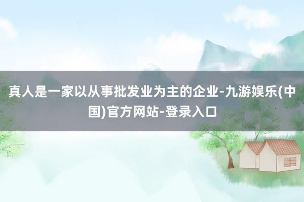 真人是一家以从事批发业为主的企业-九游娱乐(中国)官方网站-登录入口