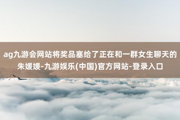 ag九游会网站将奖品塞给了正在和一群女生聊天的朱媛媛-九游娱乐(中国)官方网站-登录入口