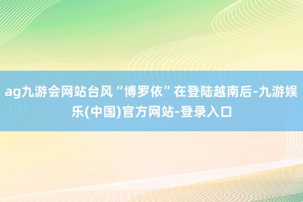 ag九游会网站台风“博罗依”在登陆越南后-九游娱乐(中国)官方网站-登录入口