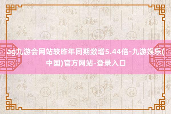 ag九游会网站较昨年同期激增5.44倍-九游娱乐(中国)官方网站-登录入口