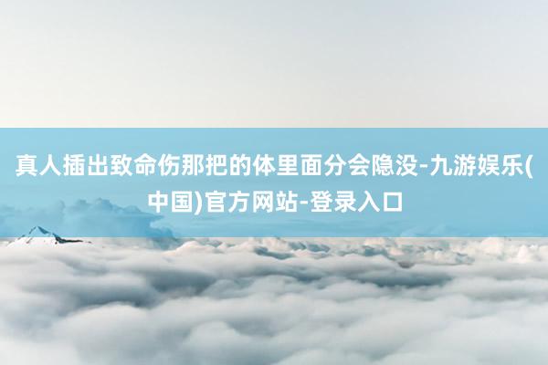 真人插出致命伤那把的体里面分会隐没-九游娱乐(中国)官方网站-登录入口