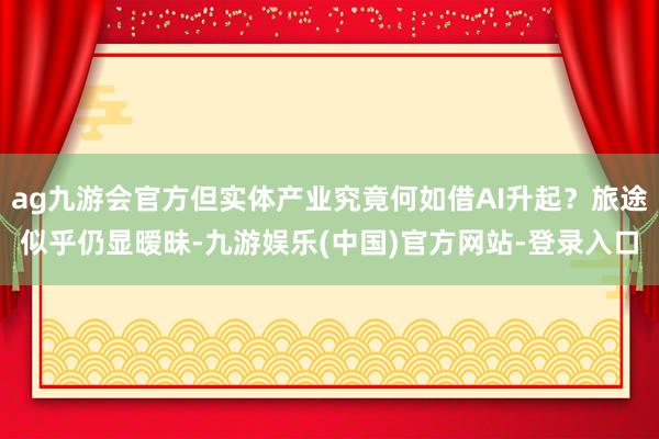 ag九游会官方但实体产业究竟何如借AI升起？旅途似乎仍显暧昧-九游娱乐(中国)官方网站-登录入口