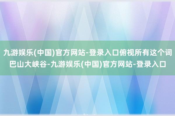 九游娱乐(中国)官方网站-登录入口俯视所有这个词巴山大峡谷-九游娱乐(中国)官方网站-登录入口