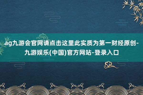 ag九游会官网请点击这里此实质为第一财经原创-九游娱乐(中国)官方网站-登录入口